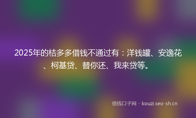 2025年的桔多多借钱不通过有：洋钱罐、安逸花、柯基贷、替你还、我来贷等。