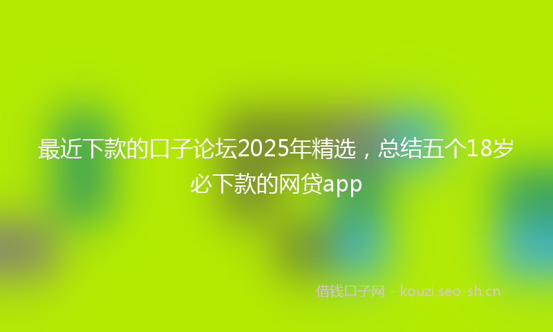 最近下款的口子论坛2025年精选，总结五个18岁必下款的网贷app