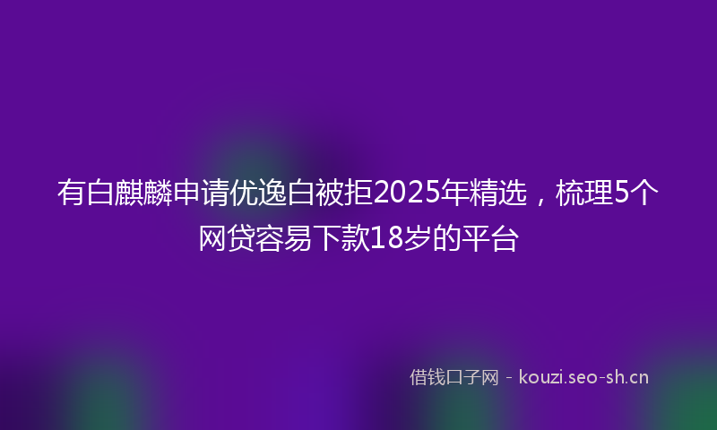 有白麒麟申请优逸白被拒2025年精选，梳理5个网贷容易下款18岁的平台