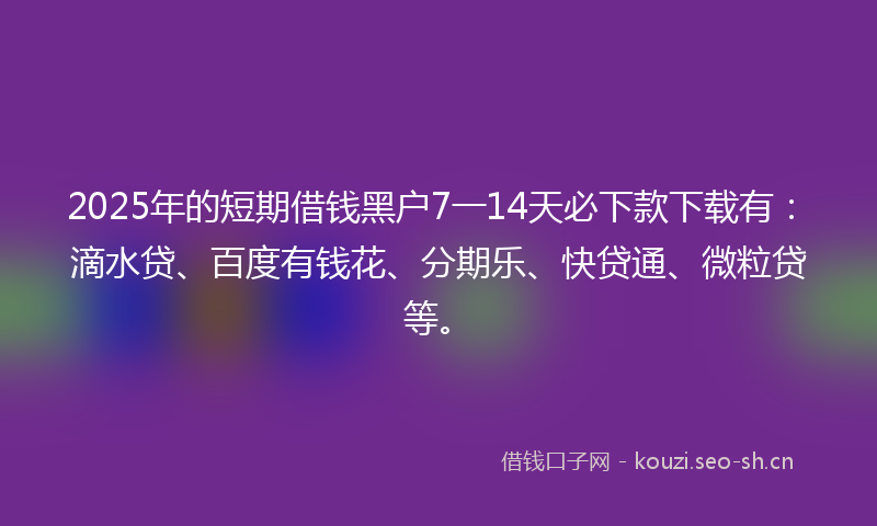 2025年的短期借钱黑户7一14天必下款下载有：滴水贷、百度有钱花、分期乐、快贷通、微粒贷等。