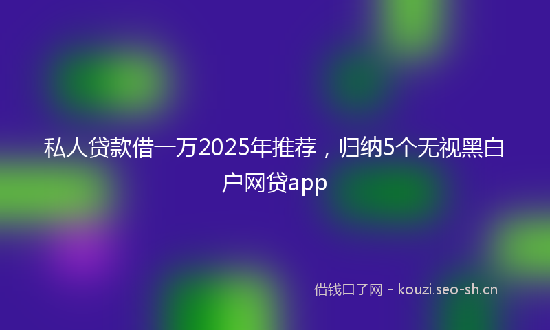 私人贷款借一万2025年推荐,归纳5个无视黑白户网贷app