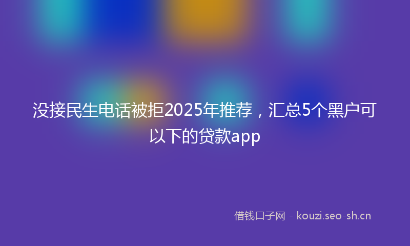 没接民生电话被拒2025年推荐，汇总5个黑户可以下的贷款app