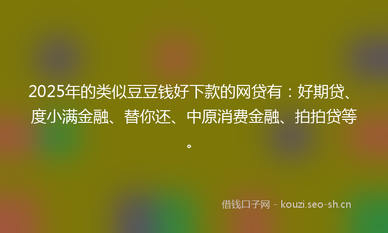 2025年的类似豆豆钱好下款的网贷有：好期贷、度小满金融、替你还、中原消费金融、拍拍贷等。