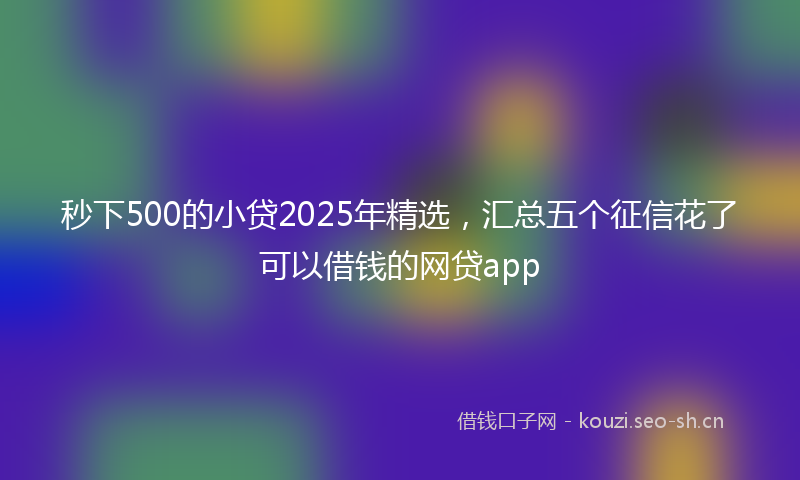秒下500的小贷2025年精选，汇总五个征信花了可以借钱的网贷app