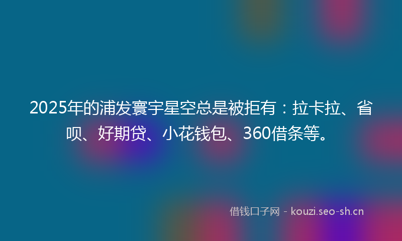 2025年的浦发寰宇星空总是被拒有：拉卡拉、省呗、好期贷、小花钱包、360借条等。