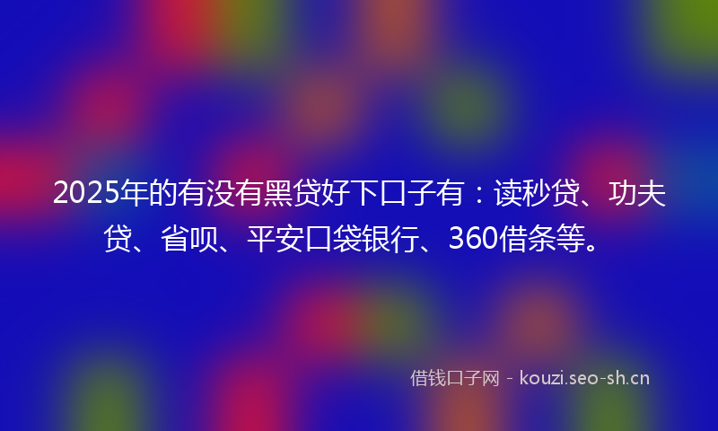 2025年的有没有黑贷好下口子有：读秒贷、功夫贷、省呗、平安口袋银行、360借条等。