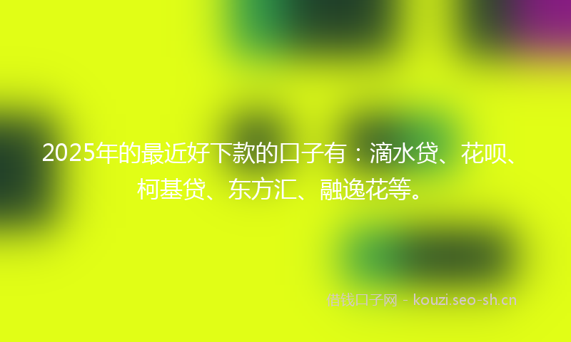 2025年的最近好下款的口子有：滴水贷、花呗、柯基贷、东方汇、融逸花等。