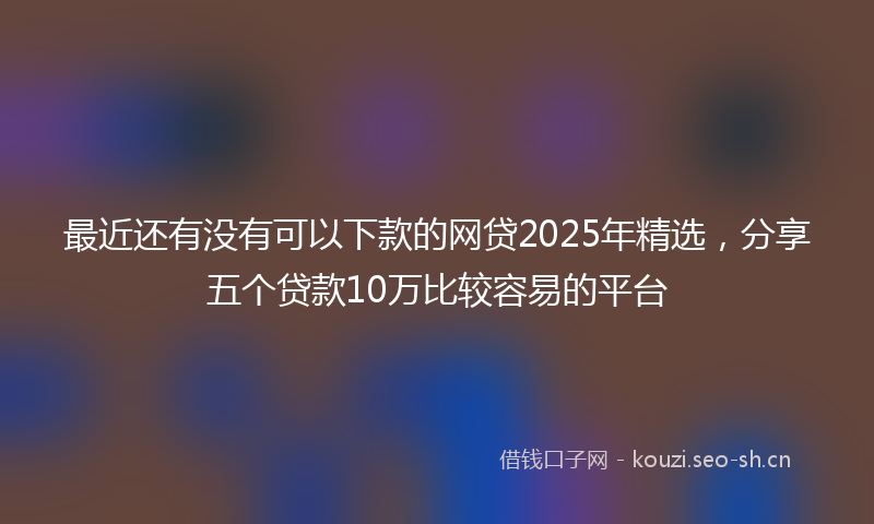 最近还有没有可以下款的网贷2025年精选，分享五个贷款10万比较容易的平台
