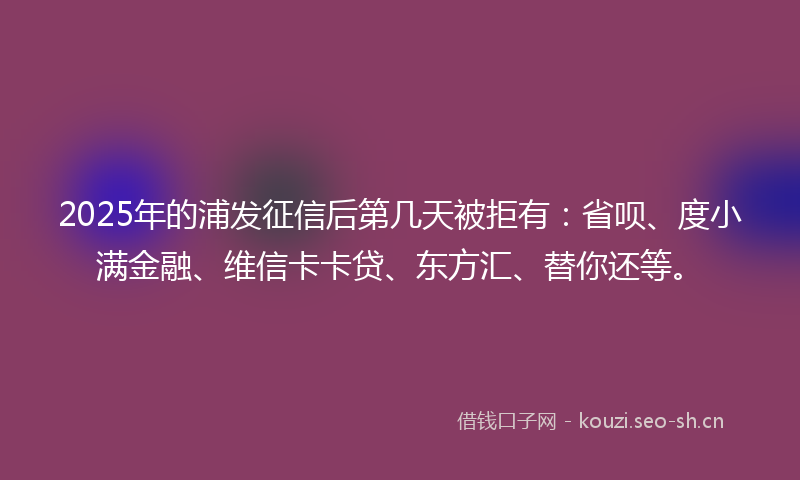 2025年的浦发征信后第几天被拒有：省呗、度小满金融、维信卡卡贷、东方汇、替你还等。