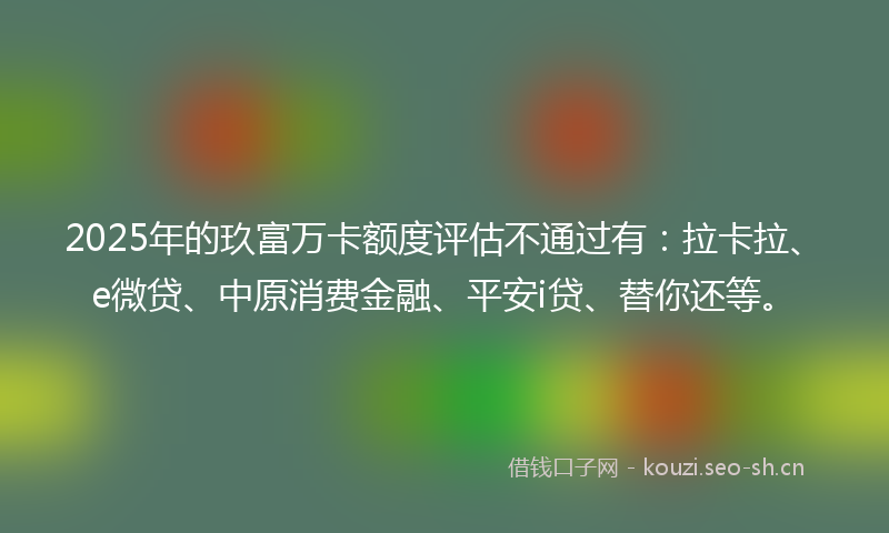 2025年的玖富万卡额度评估不通过有：拉卡拉、e微贷、中原消费金融、平安i贷、替你还等。