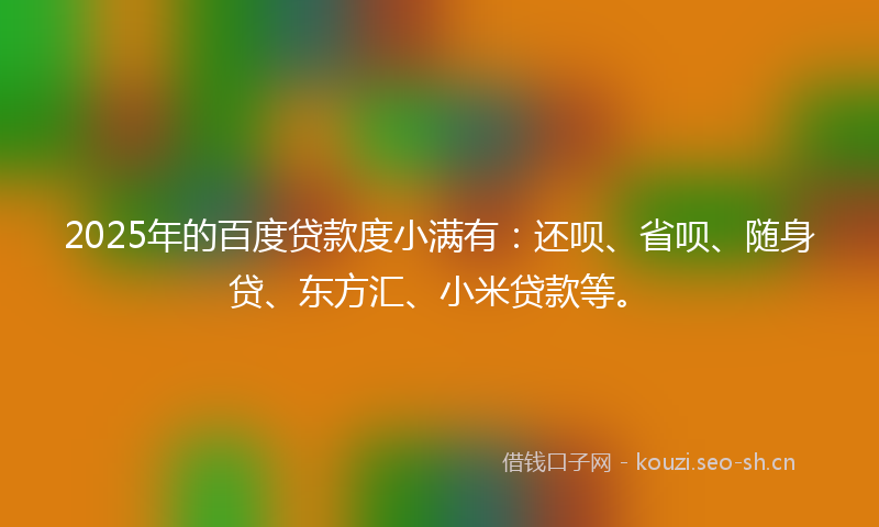 2025年的百度贷款度小满有:还呗、省呗、随身贷、东方汇、小米贷款等。