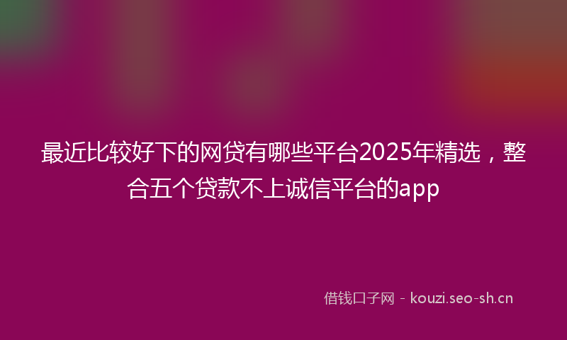 最近比较好下的网贷有哪些平台2025年精选，整合五个贷款不上诚信平台的app