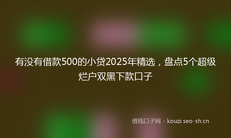 有没有借款500的小贷2025年精选，盘点5个超级烂户双黑下款口子