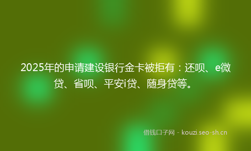 2025年的申请建设银行金卡被拒有：还呗、e微贷、省呗、平安i贷、随身贷等。
