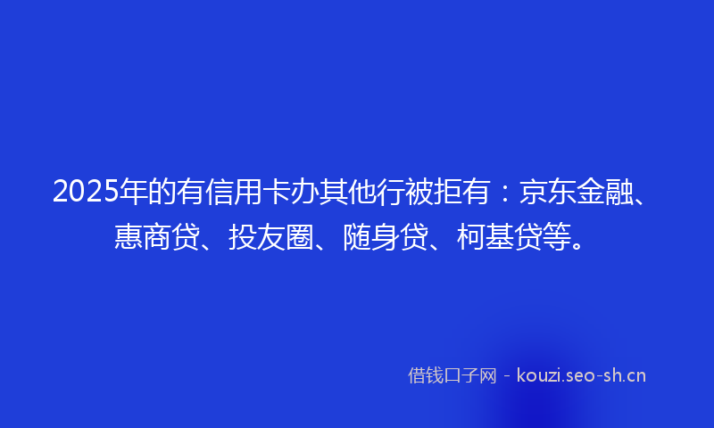 2025年的有信用卡办其他行被拒有：京东金融、惠商贷、投友圈、随身贷、柯基贷等。
