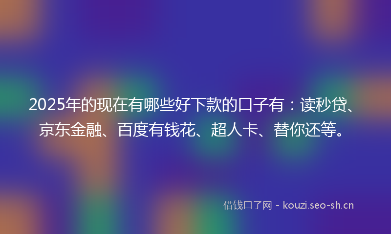 2025年的现在有哪些好下款的口子有：读秒贷、京东金融、百度有钱花、超人卡、替你还等。