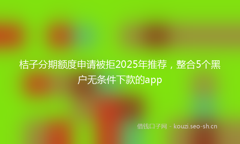 桔子分期额度申请被拒2025年推荐，整合5个黑户无条件下款的app