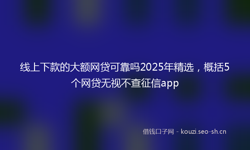 线上下款的大额网贷可靠吗2025年精选，概括5个网贷无视不查征信app
