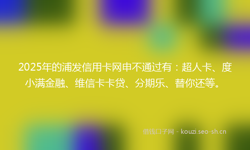 2025年的浦发信用卡网申不通过有：超人卡、度小满金融、维信卡卡贷、分期乐、替你还等。