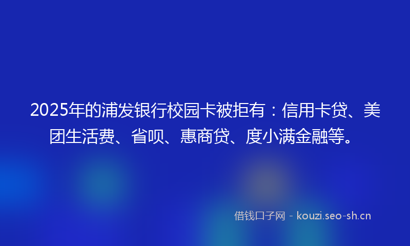 2025年的浦发银行校园卡被拒有：信用卡贷、美团生活费、省呗、惠商贷、度小满金融等。