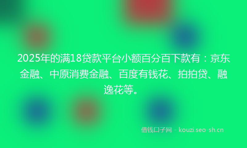 2025年的满18贷款平台小额百分百下款有：京东金融、中原消费金融、百度有钱花、拍拍贷、融逸花等。