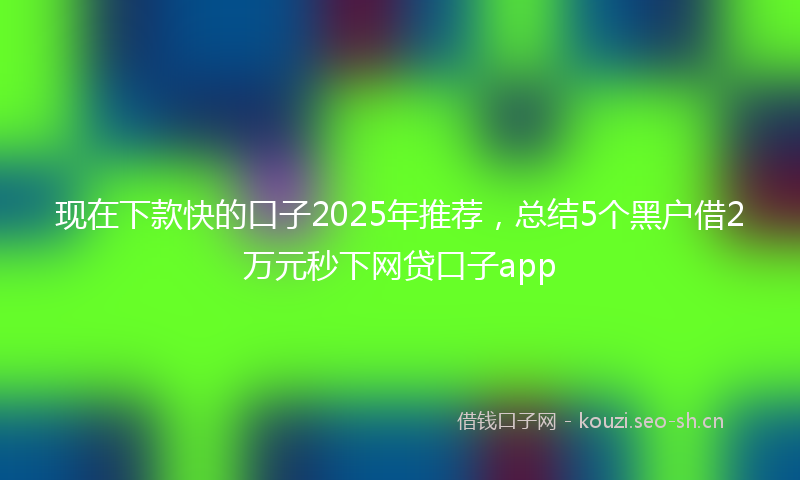 现在下款快的口子2025年推荐，总结5个黑户借2万元秒下网贷口子app