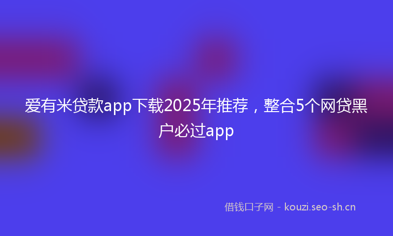 爱有米贷款app下载2025年推荐，整合5个网贷黑户必过app