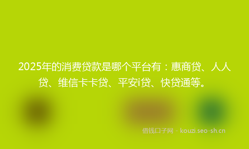 2025年的消费贷款是哪个平台有：惠商贷、人人贷、维信卡卡贷、平安i贷、快贷通等。