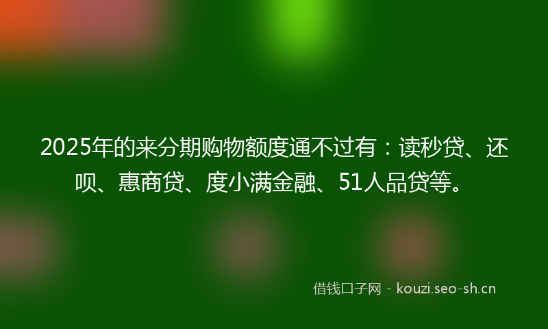 2025年的来分期购物额度通不过有:读秒贷、还呗、惠商贷、度小满金融、51人品贷等。