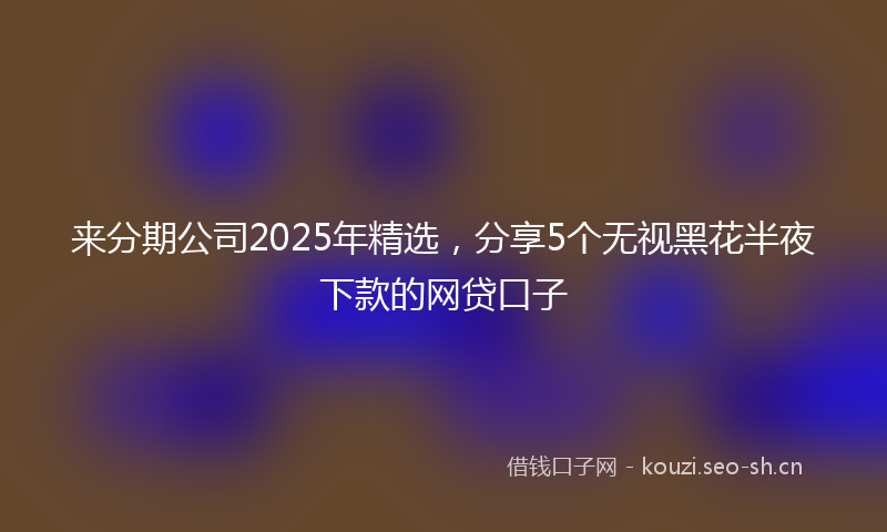 来分期公司2025年精选，分享5个无视黑花半夜下款的网贷口子