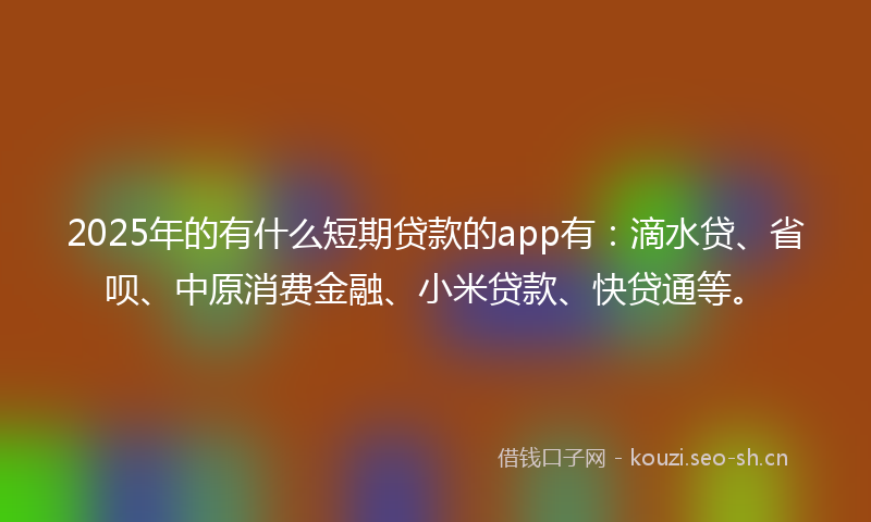2025年的有什么短期贷款的app有：滴水贷、省呗、中原消费金融、小米贷款、快贷通等。