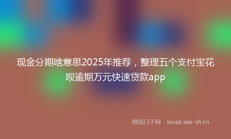 现金分期啥意思2025年推荐，整理五个支付宝花呗逾期万元快速贷款app