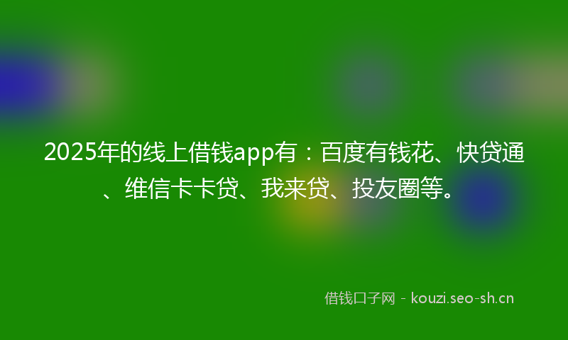 2025年的线上借钱app有：百度有钱花、快贷通、维信卡卡贷、我来贷、投友圈等。
