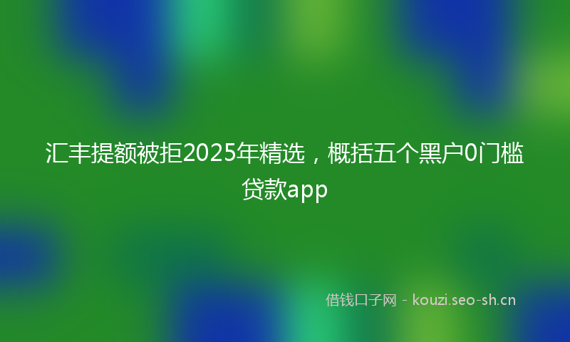 汇丰提额被拒2025年精选，概括五个黑户0门槛贷款app
