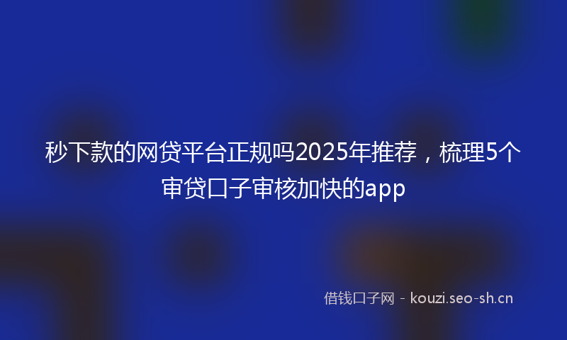 秒下款的网贷平台正规吗2025年推荐，梳理5个审贷口子审核加快的app