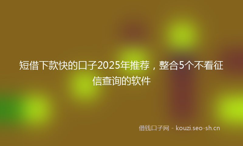 短借下款快的口子2025年推荐，整合5个不看征信查询的软件