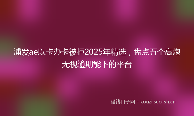 浦发ae以卡办卡被拒2025年精选，盘点五个高炮无视逾期能下的平台