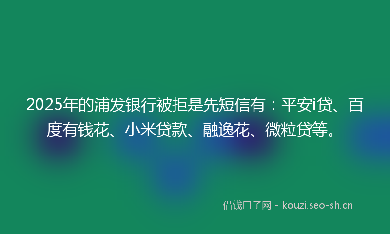 2025年的浦发银行被拒是先短信有：平安i贷、百度有钱花、小米贷款、融逸花、微粒贷等。