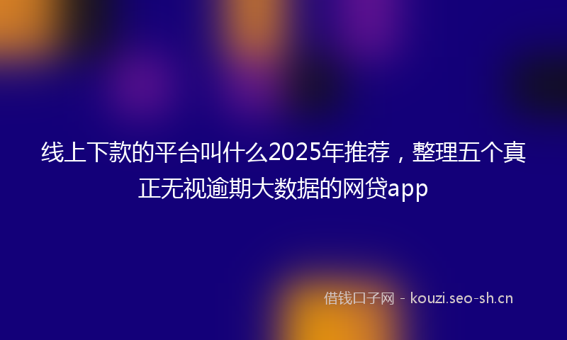 线上下款的平台叫什么2025年推荐，整理五个真正无视逾期大数据的网贷app