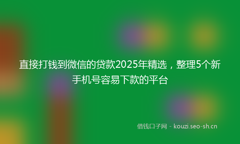 直接打钱到微信的贷款2025年精选，整理5个新手机号容易下款的平台