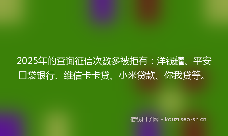 2025年的查询征信次数多被拒有：洋钱罐、平安口袋银行、维信卡卡贷、小米贷款、你我贷等。
