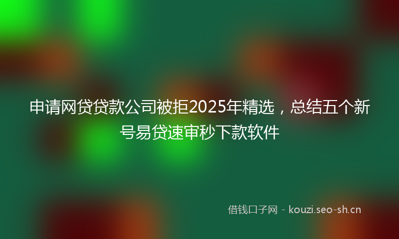 申请网贷贷款公司被拒2025年精选，总结五个新号易贷速审秒下款软件