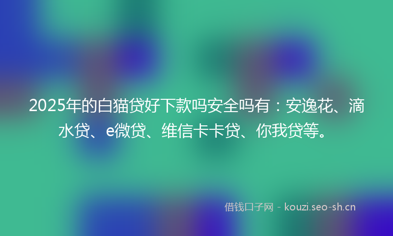 2025年的白猫贷好下款吗安全吗有：安逸花、滴水贷、e微贷、维信卡卡贷、你我贷等。