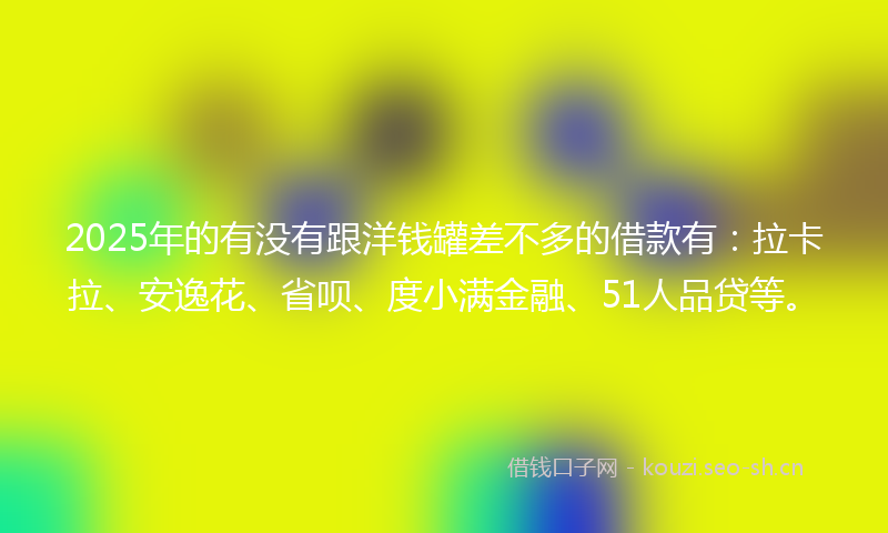 2025年的有没有跟洋钱罐差不多的借款有：拉卡拉、安逸花、省呗、度小满金融、51人品贷等。