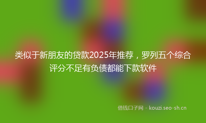 类似于新朋友的贷款2025年推荐，罗列五个综合评分不足有负债都能下款软件