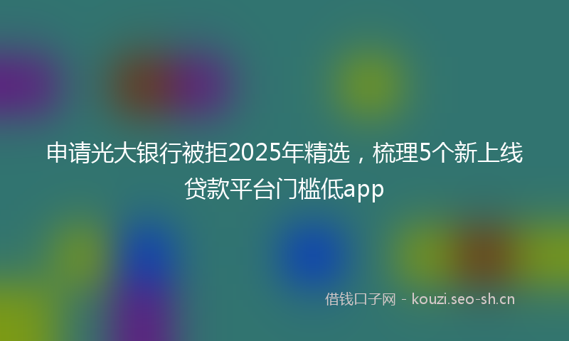 申请光大银行被拒2025年精选，梳理5个新上线贷款平台门槛低app