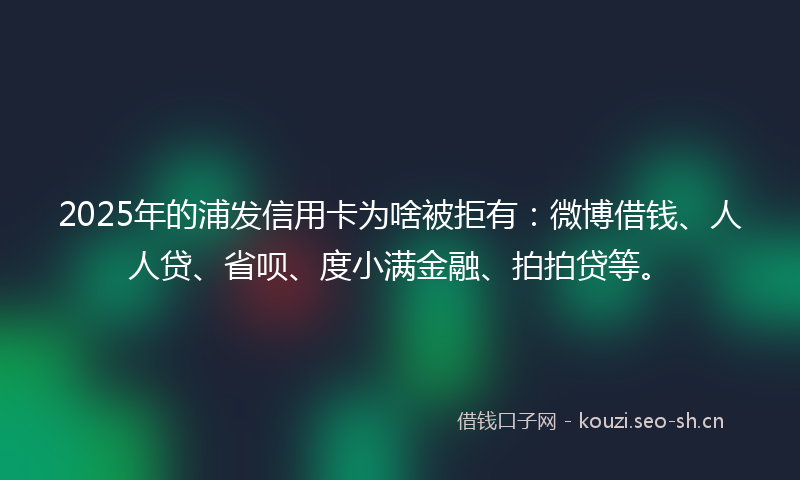 2025年的浦发信用卡为啥被拒有：微博借钱、人人贷、省呗、度小满金融、拍拍贷等。