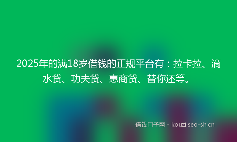 2025年的满18岁借钱的正规平台有：拉卡拉、滴水贷、功夫贷、惠商贷、替你还等。
