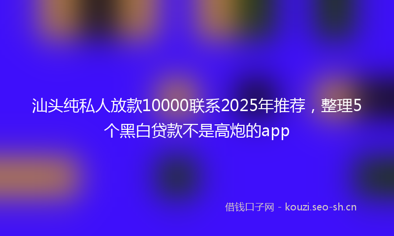 汕头纯私人放款10000联系2025年推荐，整理5个黑白贷款不是高炮的app