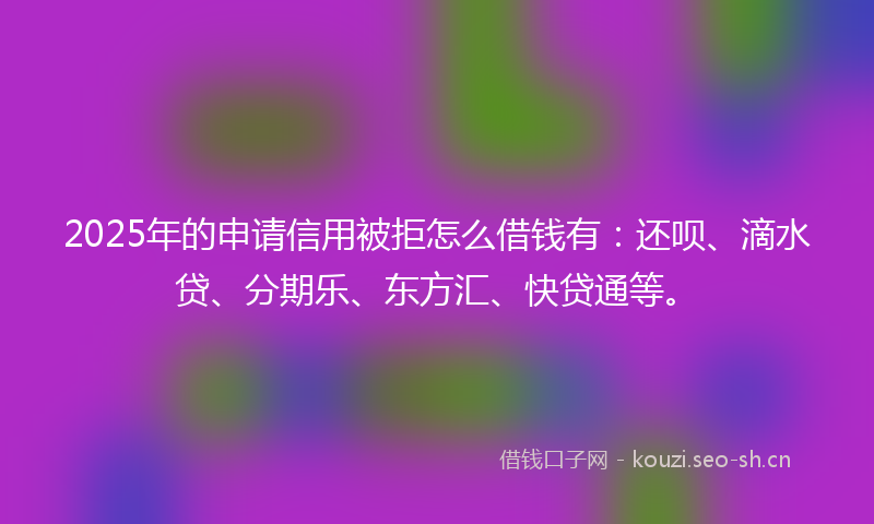 2025年的申请信用被拒怎么借钱有：还呗、滴水贷、分期乐、东方汇、快贷通等。